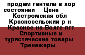 продам гантели в хор.состоянии  › Цена ­ 2 000 - Костромская обл., Красносельский р-н, Красное-на-Волге пгт Спортивные и туристические товары » Тренажеры   